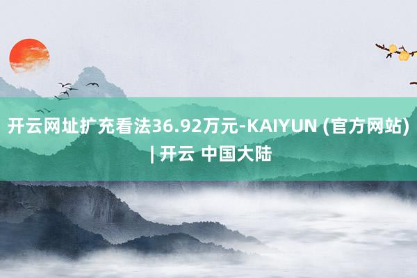 开云网址扩充看法36.92万元-KAIYUN (官方网站) | 开云 中国大陆