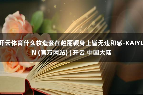 开云体育什么妆造套在赵丽颖身上皆无违和感-KAIYUN (官方网站) | 开云 中国大陆