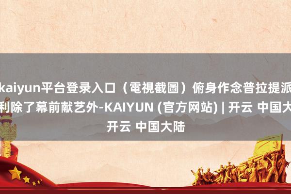 kaiyun平台登录入口（電視截圖）俯身作念普拉提派福利除了幕前献艺外-KAIYUN (官方网站) | 开云 中国大陆