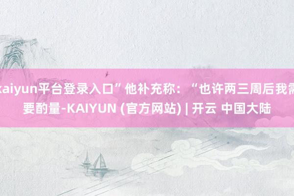 kaiyun平台登录入口”他补充称：“也许两三周后我需要酌量-KAIYUN (官方网站) | 开云 中国大陆