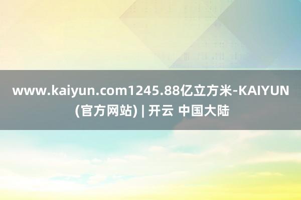 www.kaiyun.com1245.88亿立方米-KAIYUN (官方网站) | 开云 中国大陆