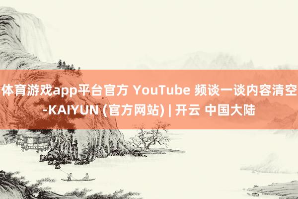 体育游戏app平台官方 YouTube 频谈一谈内容清空-KAIYUN (官方网站) | 开云 中国大陆