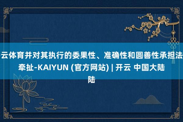 开云体育并对其执行的委果性、准确性和圆善性承担法律牵扯-KAIYUN (官方网站) | 开云 中国大陆