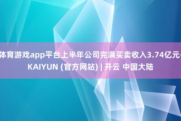 体育游戏app平台上半年公司完满买卖收入3.74亿元-KAIYUN (官方网站) | 开云 中国大陆
