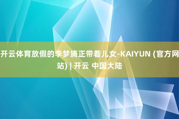 开云体育放假的李梦旖正带着儿女-KAIYUN (官方网站) | 开云 中国大陆