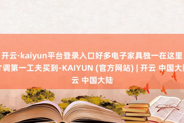 开云·kaiyun平台登录入口好多电子家具独一在这里才调第一工夫买到-KAIYUN (官方网站) | 开云 中国大陆