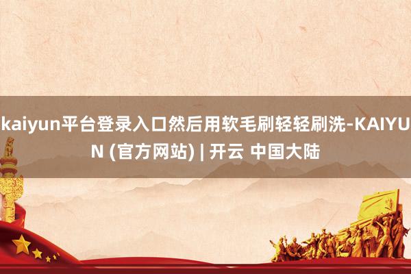 kaiyun平台登录入口然后用软毛刷轻轻刷洗-KAIYUN (官方网站) | 开云 中国大陆