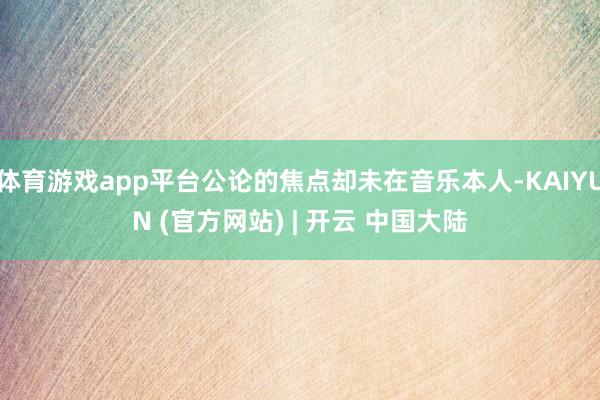 体育游戏app平台公论的焦点却未在音乐本人-KAIYUN (官方网站) | 开云 中国大陆