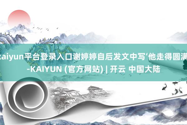 kaiyun平台登录入口谢婷婷自后发文中写‘他走得圆满’-KAIYUN (官方网站) | 开云 中国大陆