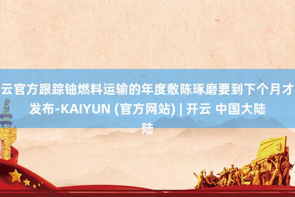 开云官方跟踪铀燃料运输的年度敷陈琢磨要到下个月才气发布-KAIYUN (官方网站) | 开云 中国大陆