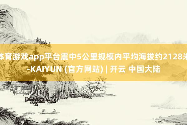 体育游戏app平台震中5公里规模内平均海拔约2128米-KAIYUN (官方网站) | 开云 中国大陆