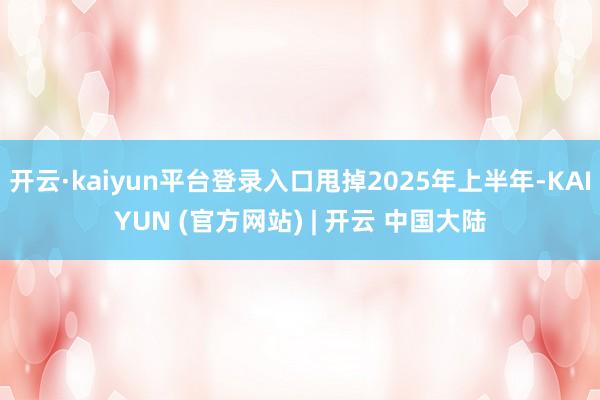 开云·kaiyun平台登录入口甩掉2025年上半年-KAIYUN (官方网站) | 开云 中国大陆