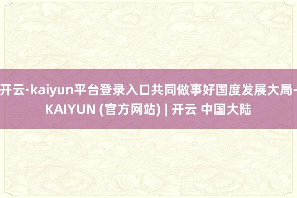 开云·kaiyun平台登录入口共同做事好国度发展大局-KAIYUN (官方网站) | 开云 中国大陆