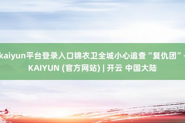 kaiyun平台登录入口锦衣卫全城小心追查“复仇团”-KAIYUN (官方网站) | 开云 中国大陆