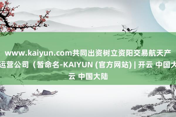 www.kaiyun.com共同出资树立资阳交易航天产业运营公司（暂命名-KAIYUN (官方网站) | 开云 中国大陆