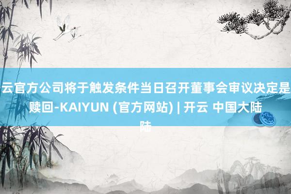 开云官方公司将于触发条件当日召开董事会审议决定是否赎回-KAIYUN (官方网站) | 开云 中国大陆