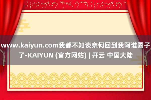 www.kaiyun.com我都不知谈奈何回到我阿谁圈子了-KAIYUN (官方网站) | 开云 中国大陆