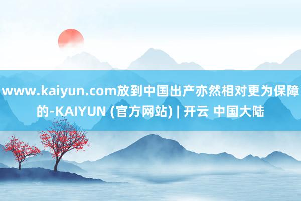 www.kaiyun.com放到中国出产亦然相对更为保障的-KAIYUN (官方网站) | 开云 中国大陆