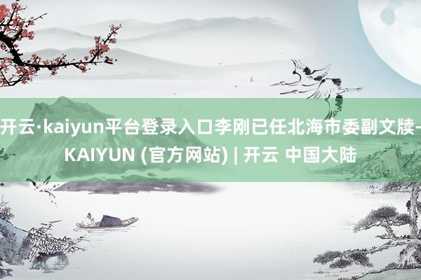 开云·kaiyun平台登录入口李刚已任北海市委副文牍-KAIYUN (官方网站) | 开云 中国大陆