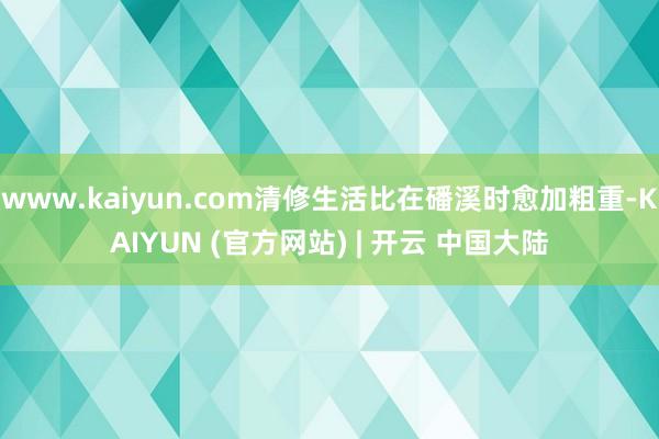 www.kaiyun.com清修生活比在磻溪时愈加粗重-KAIYUN (官方网站) | 开云 中国大陆