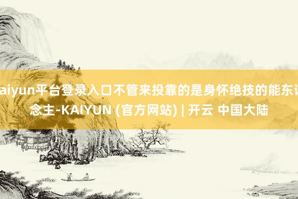 kaiyun平台登录入口不管来投靠的是身怀绝技的能东说念主-KAIYUN (官方网站) | 开云 中国大陆
