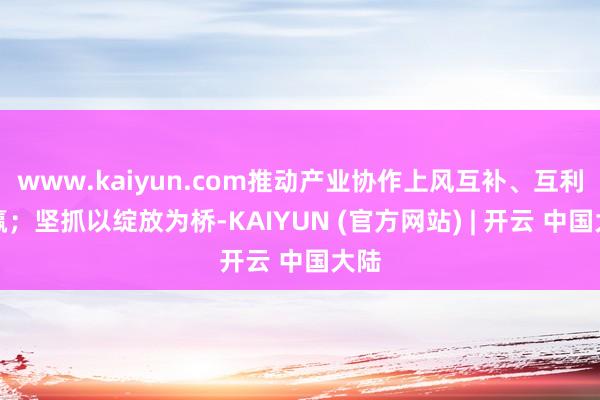 www.kaiyun.com推动产业协作上风互补、互利共赢；坚抓以绽放为桥-KAIYUN (官方网站) | 开云 中国大陆