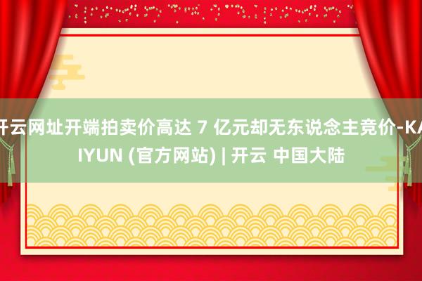 开云网址开端拍卖价高达 7 亿元却无东说念主竞价-KAIYUN (官方网站) | 开云 中国大陆