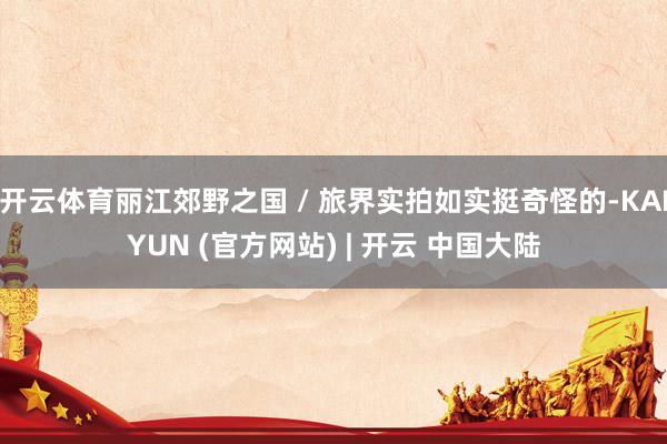 开云体育丽江郊野之国 / 旅界实拍如实挺奇怪的-KAIYUN (官方网站) | 开云 中国大陆