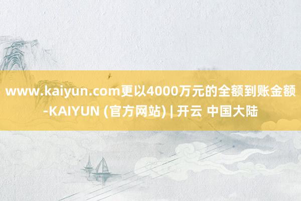 www.kaiyun.com更以4000万元的全额到账金额-KAIYUN (官方网站) | 开云 中国大陆