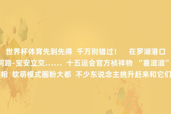 世界杯体育先到先得  千万别错过！    在罗湖港口、北环通衢-银湖路  滨河路-宝安立交……  十五运会官方祯祥物  “喜滋滋”与“乐融融”  组团亮相  软萌模式圈粉大都  不少东说念主挑升赶来和它们合影  记录这份期待    罗湖港口    北环通衢-银湖路    滨河路-宝安立交  街头的绿雕、花景  更是“争妍斗艳”  以有余的姿态、全新的神态  欢迎这场万众留神标体育嘉会  走在路上仿佛穿行在“全运主题花圃”  满眼都是渴望与活力    东门走路街    深圳大剧院    红岭路- 笋岗东路  辖区户外电子大屏、  要点商圈、东说念主行天桥  皆刷刷为全运打call——  “心扉全运会 活力大湾区”  “追梦大湾区 出彩东说念主生路”等口号  轮替刷屏  能干的翰墨配上动感画面  将全运温暖传递到每个旯旮    城脉旁广场    此外  十五运会全球比赛围棋样式决赛  将于10月18日-10月21日  在深圳棋院（银湖）举行  届时将会有  “进商圈”“进校园”精彩看成  一皆期待吧  起原：罗湖发布 -KAIYUN (官方网站) | 开云 中国大陆