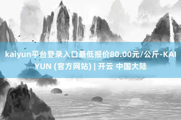 kaiyun平台登录入口最低报价80.00元/公斤-KAIYUN (官方网站) | 开云 中国大陆