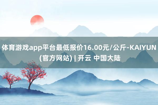 体育游戏app平台最低报价16.00元/公斤-KAIYUN (官方网站) | 开云 中国大陆