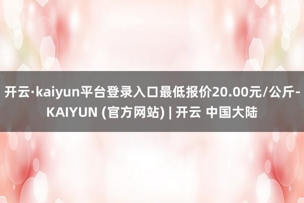 开云·kaiyun平台登录入口最低报价20.00元/公斤-KAIYUN (官方网站) | 开云 中国大陆