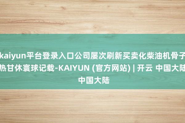 kaiyun平台登录入口公司屡次刷新买卖化柴油机骨子热甘休寰球记载-KAIYUN (官方网站) | 开云 中国大陆