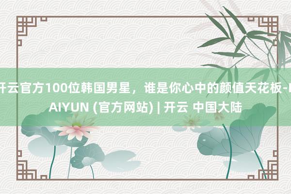 开云官方100位韩国男星，谁是你心中的颜值天花板-KAIYUN (官方网站) | 开云 中国大陆