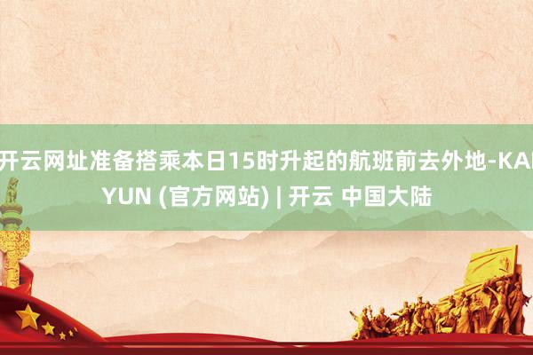 开云网址准备搭乘本日15时升起的航班前去外地-KAIYUN (官方网站) | 开云 中国大陆