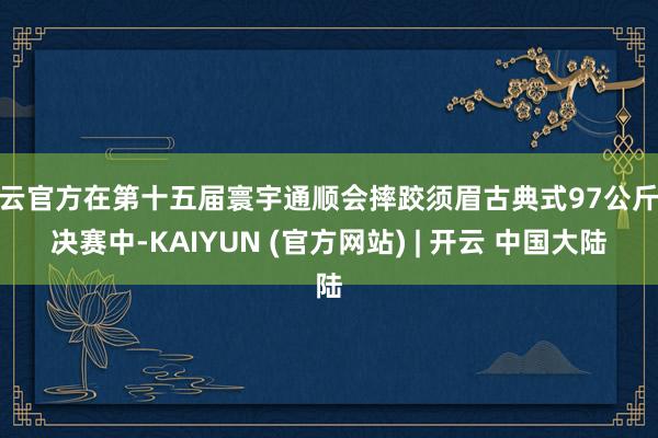 开云官方在第十五届寰宇通顺会摔跤须眉古典式97公斤级决赛中-KAIYUN (官方网站) | 开云 中国大陆