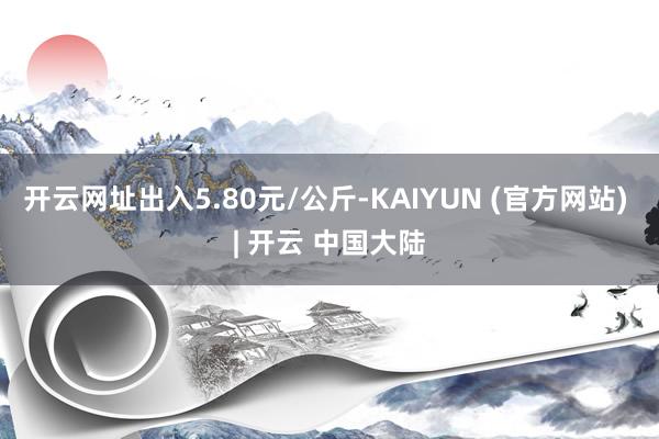 开云网址出入5.80元/公斤-KAIYUN (官方网站) | 开云 中国大陆