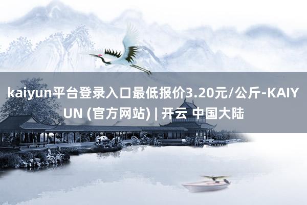 kaiyun平台登录入口最低报价3.20元/公斤-KAIYUN (官方网站) | 开云 中国大陆