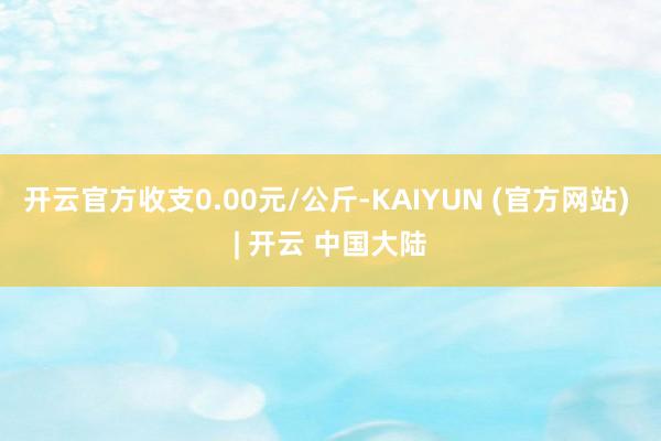 开云官方收支0.00元/公斤-KAIYUN (官方网站) | 开云 中国大陆