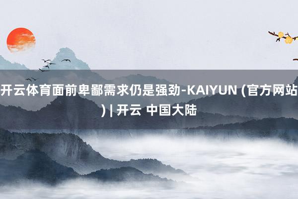 开云体育面前卑鄙需求仍是强劲-KAIYUN (官方网站) | 开云 中国大陆