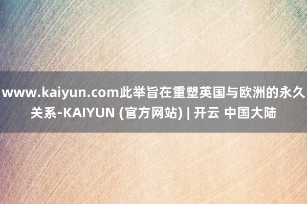 www.kaiyun.com此举旨在重塑英国与欧洲的永久关系-KAIYUN (官方网站) | 开云 中国大陆