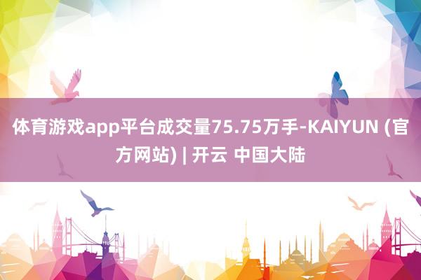 体育游戏app平台成交量75.75万手-KAIYUN (官方网站) | 开云 中国大陆