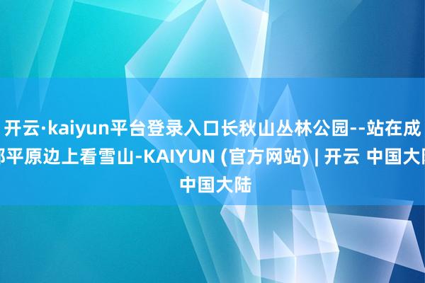 开云·kaiyun平台登录入口长秋山丛林公园--站在成都平原边上看雪山-KAIYUN (官方网站) | 开云 中国大陆