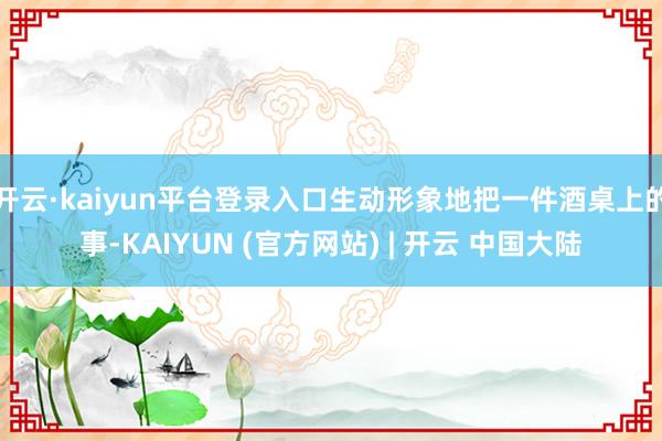 开云·kaiyun平台登录入口生动形象地把一件酒桌上的事-KAIYUN (官方网站) | 开云 中国大陆