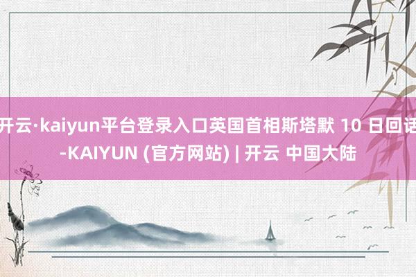 开云·kaiyun平台登录入口英国首相斯塔默 10 日回话-KAIYUN (官方网站) | 开云 中国大陆