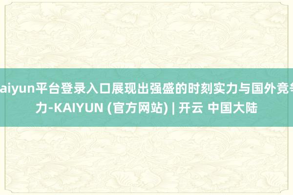 kaiyun平台登录入口展现出强盛的时刻实力与国外竞争力-KAIYUN (官方网站) | 开云 中国大陆