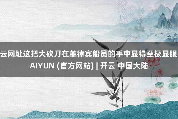 开云网址这把大砍刀在菲律宾船员的手中显得至极显眼-KAIYUN (官方网站) | 开云 中国大陆