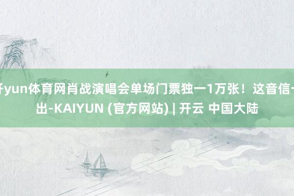 开yun体育网肖战演唱会单场门票独一1万张！这音信一出-KAIYUN (官方网站) | 开云 中国大陆