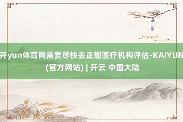开yun体育网需要尽快去正规医疗机构评估-KAIYUN (官方网站) | 开云 中国大陆